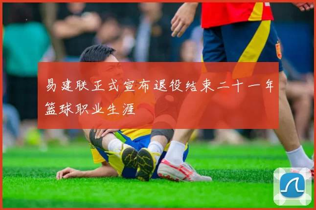 易建联正式宣布退役结束二十一年篮球职业生涯