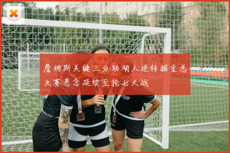 詹姆斯关键三分助湖人逆转掘金总决赛悬念延续至抢七大战