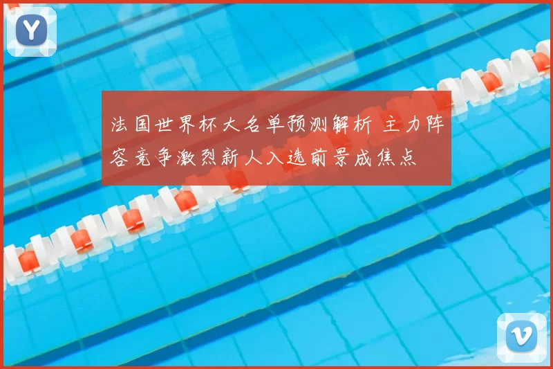 法国世界杯大名单预测解析 主力阵容竞争激烈新人入选前景成焦点