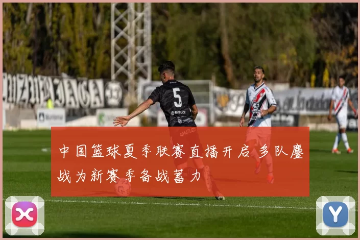 中国篮球夏季联赛直播开启 多队鏖战为新赛季备战蓄力