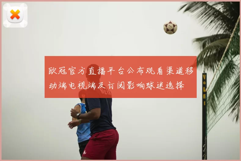 欧冠官方直播平台公布观看渠道移动端电视端及订阅影响球迷选择