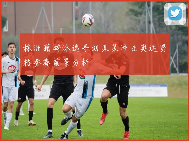 株洲籍游泳选手刘某某冲击奥运资格参赛前景分析