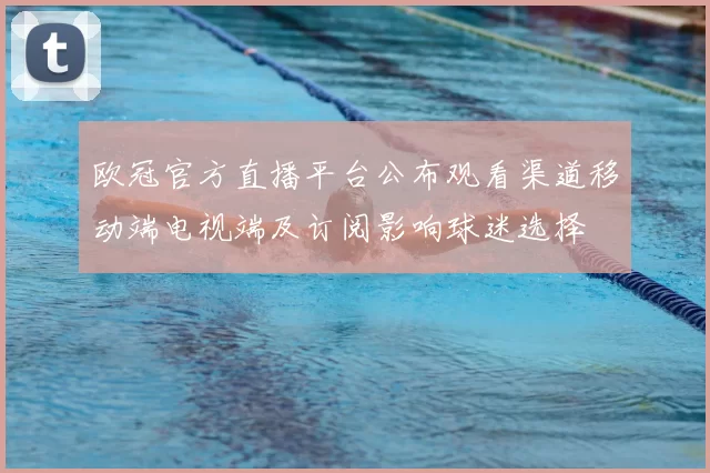 欧冠官方直播平台公布观看渠道移动端电视端及订阅影响球迷选择