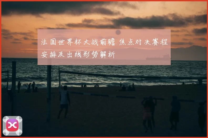 法国世界杯大战前瞻 焦点对决赛程安排及出线形势解析