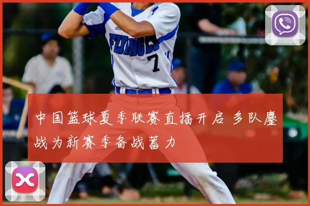 中国篮球夏季联赛直播开启 多队鏖战为新赛季备战蓄力