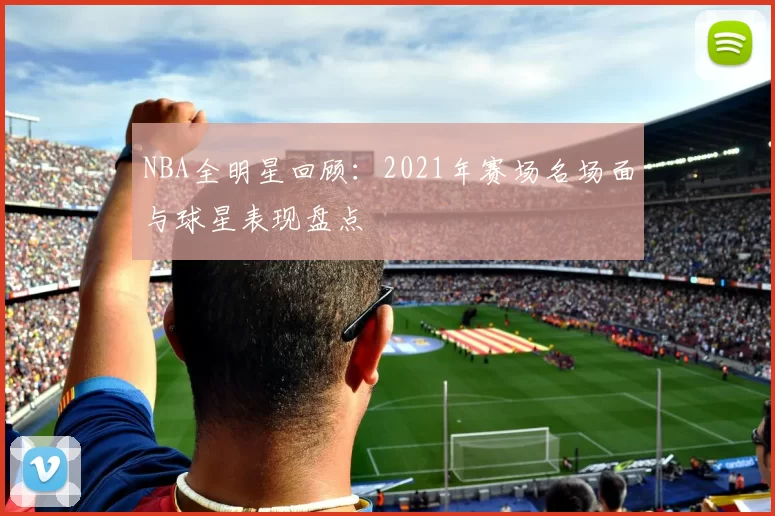 NBA全明星回顾：2021年赛场名场面与球星表现盘点