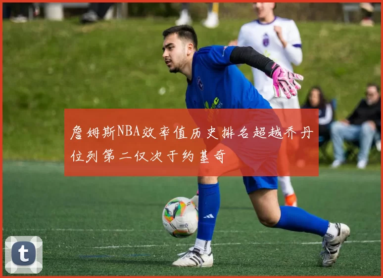 詹姆斯NBA效率值历史排名超越乔丹位列第二仅次于约基奇