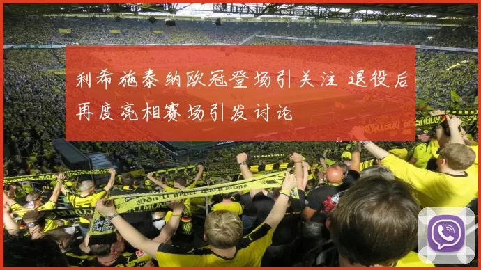 利希施泰纳欧冠登场引关注 退役后再度亮相赛场引发讨论