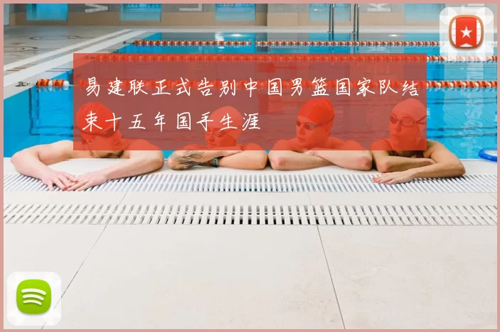 易建联正式告别中国男篮国家队结束十五年国手生涯