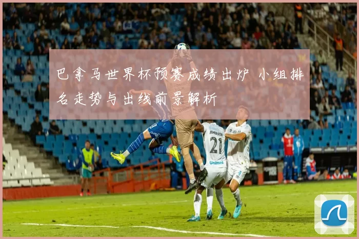 巴拿马世界杯预赛成绩出炉 小组排名走势与出线前景解析