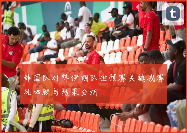 韩国队对阵伊朗队世预赛关键战赛况回顾与结果分析