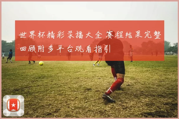 世界杯精彩录播大全 赛程结果完整回顾附多平台观看指引