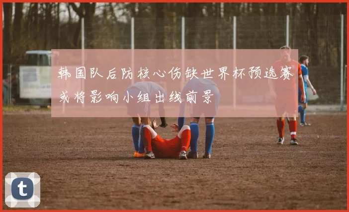 韩国队后防核心伤缺世界杯预选赛或将影响小组出线前景