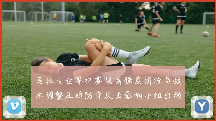 乌拉圭世界杯赛场高强度拼抢与战术调整压迫防守反击影响小组出线