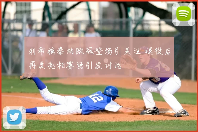 利希施泰纳欧冠登场引关注 退役后再度亮相赛场引发讨论