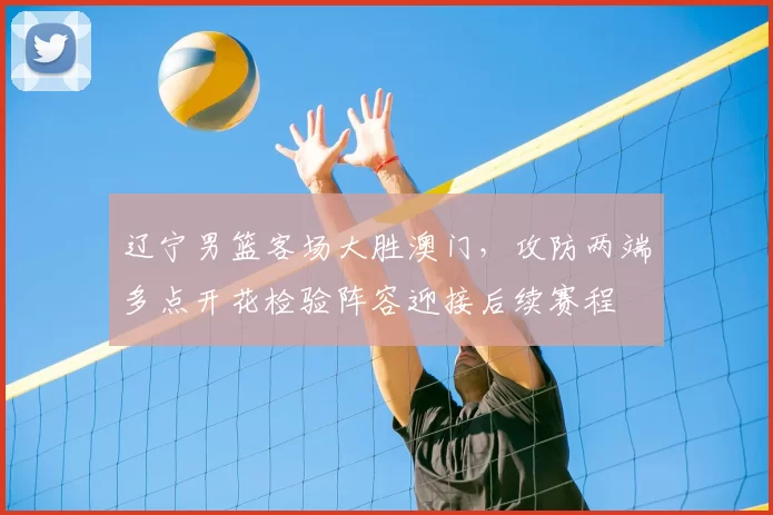 辽宁男篮客场大胜澳门，攻防两端多点开花检验阵容迎接后续赛程