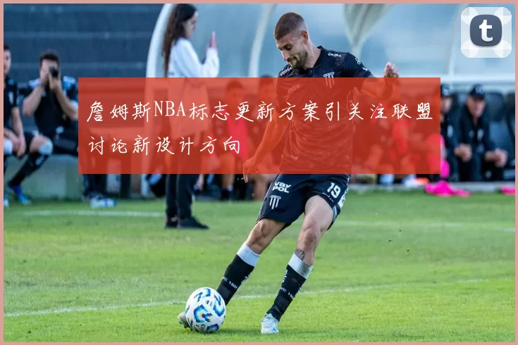 詹姆斯NBA标志更新方案引关注联盟讨论新设计方向