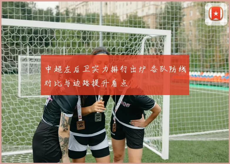 中超左后卫实力排行出炉 各队防线对比与边路提升看点