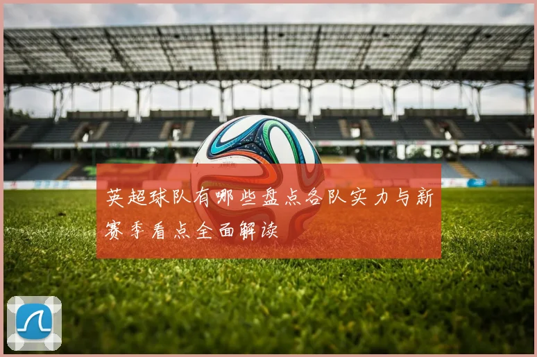英超球队有哪些盘点各队实力与新赛季看点全面解读