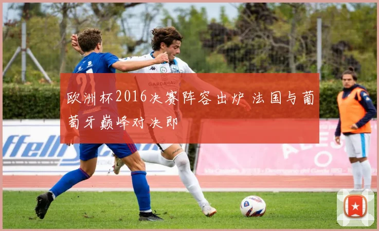欧洲杯2016决赛阵容出炉 法国与葡萄牙巅峰对决即