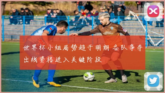 世界杯小组局势趋于明朗 各队争夺出线资格进入关键阶段