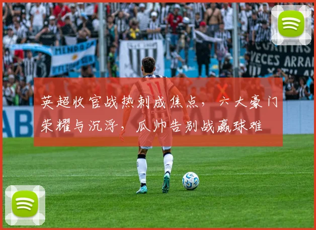 英超收官战热刺成焦点，六大豪门荣耀与沉浮，瓜帅告别战赢球难