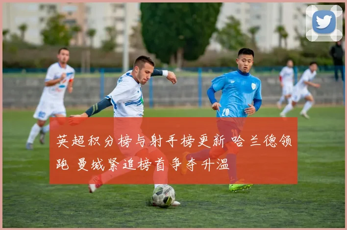 英超积分榜与射手榜更新 哈兰德领跑 曼城紧追榜首争夺升温