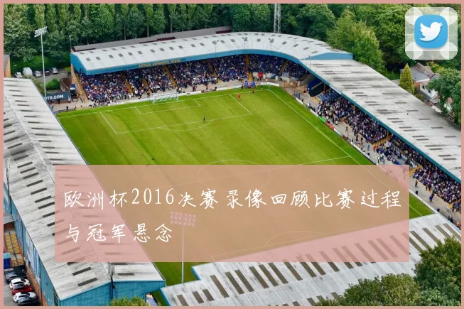 欧洲杯2016决赛录像回顾比赛过程与冠军悬念
